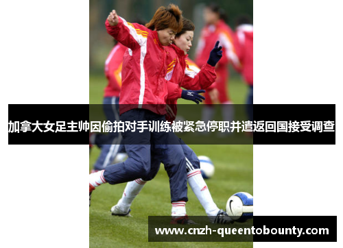 加拿大女足主帅因偷拍对手训练被紧急停职并遣返回国接受调查 加拿大女足主帅因偷拍对手训练被紧急停职并遣返回国接受调查