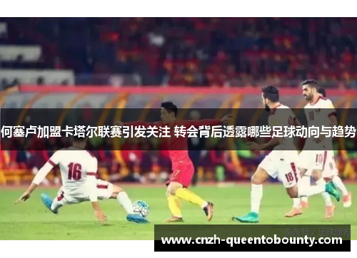 何塞卢加盟卡塔尔联赛引发关注 转会背后透露哪些足球动向与趋势