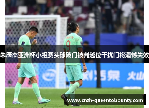 朱辰杰亚洲杯小组赛头球破门被判越位干扰门将遗憾失效 朱辰杰亚洲杯小组赛头球破门被判越位干扰门将遗憾失效