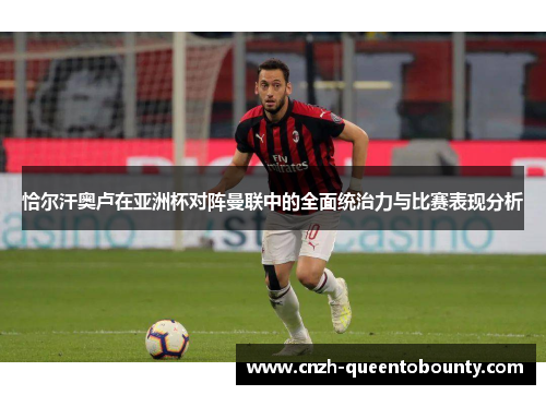 恰尔汗奥卢在亚洲杯对阵曼联中的全面统治力与比赛表现分析