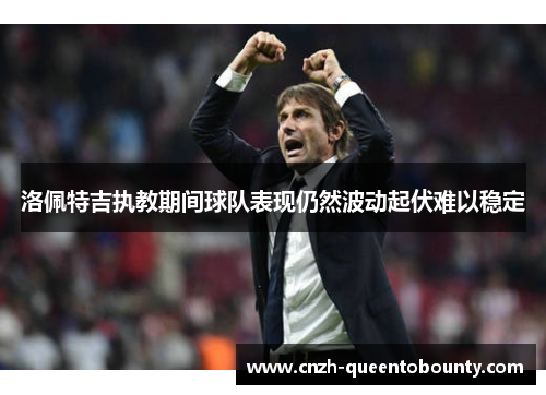 洛佩特吉执教期间球队表现仍然波动起伏难以稳定 洛佩特吉执教期间球队表现仍然波动起伏难以稳定